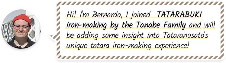 Hi! I'm Bernardo, I joined  TATARABUKI iron-making by the Tanabe Family and will be adding some insight into Tataranosato's unique tatara iron-making experience!
              